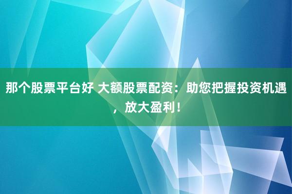 那个股票平台好 大额股票配资：助您把握投资机遇，放大盈利！