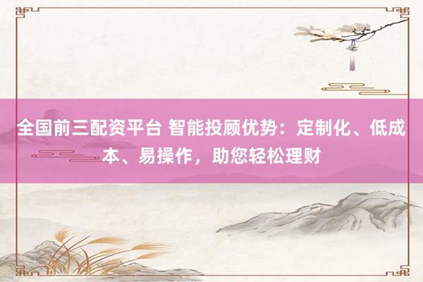 全国前三配资平台 智能投顾优势：定制化、低成本、易操作，助您轻松理财