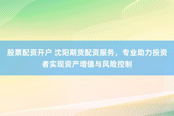 股票配资开户 沈阳期货配资服务，专业助力投资者实现资产增值与风险控制