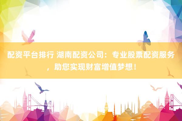 配资平台排行 湖南配资公司：专业股票配资服务，助您实现财富增值梦想！