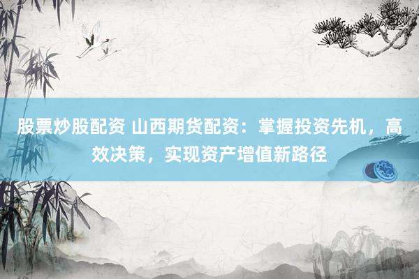 股票炒股配资 山西期货配资：掌握投资先机，高效决策，实现资产增值新路径