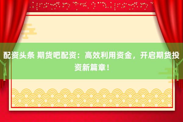 配资头条 期货吧配资：高效利用资金，开启期货投资新篇章！