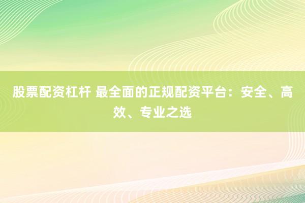 股票配资杠杆 最全面的正规配资平台：安全、高效、专业之选