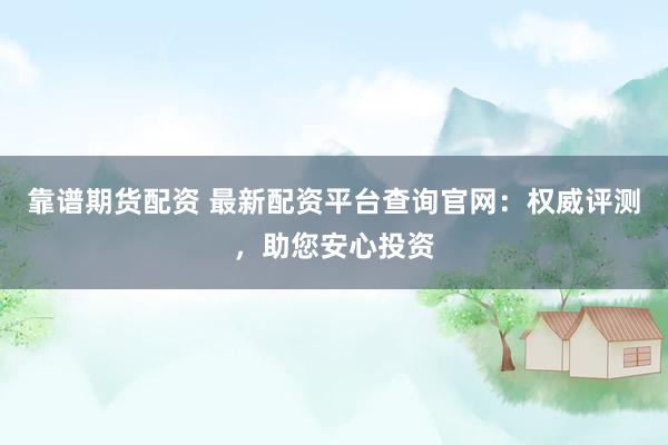 靠谱期货配资 最新配资平台查询官网：权威评测，助您安心投资