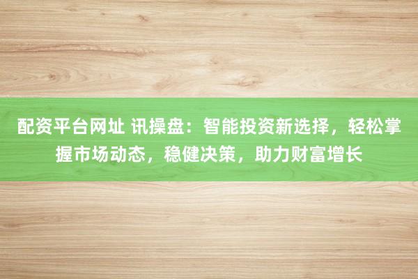 配资平台网址 讯操盘：智能投资新选择，轻松掌握市场动态，稳健决策，助力财富增长