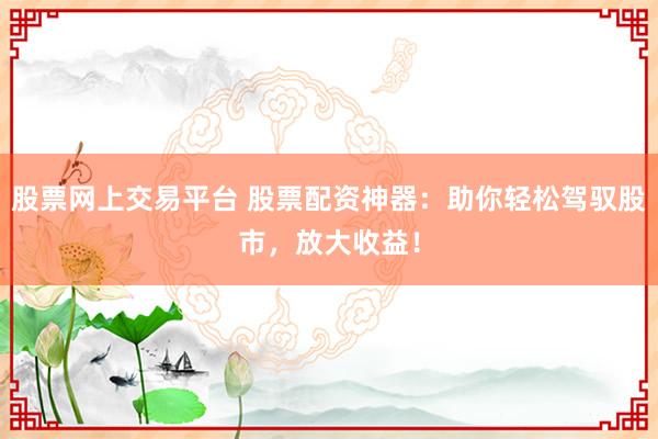 股票网上交易平台 股票配资神器：助你轻松驾驭股市，放大收益！