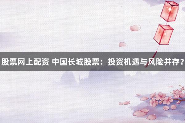 股票网上配资 中国长城股票：投资机遇与风险并存？