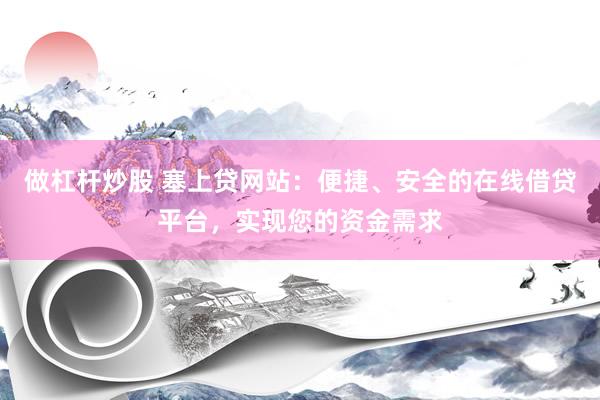 做杠杆炒股 塞上贷网站：便捷、安全的在线借贷平台，实现您的资金需求