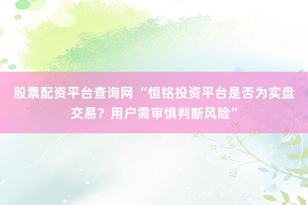 股票配资平台查询网 “恒铭投资平台是否为实盘交易？用户需审慎判断风险”