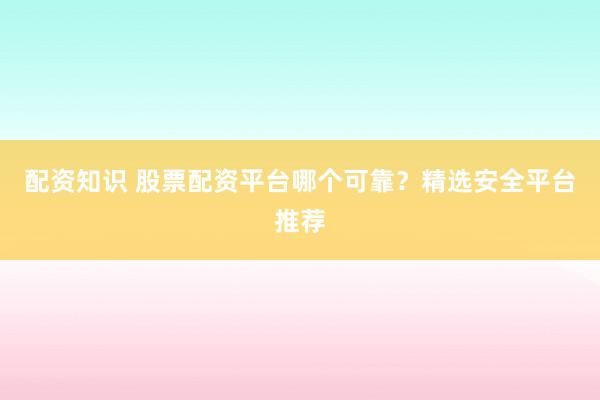 配资知识 股票配资平台哪个可靠？精选安全平台推荐