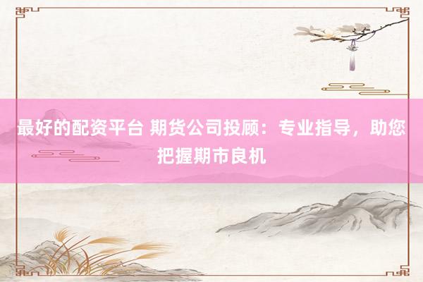 最好的配资平台 期货公司投顾：专业指导，助您把握期市良机