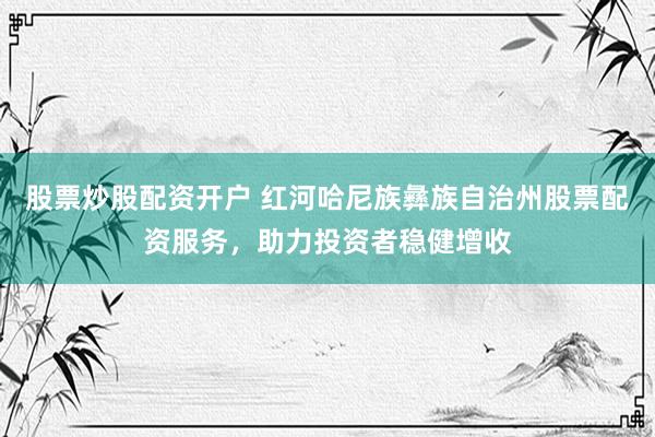 股票炒股配资开户 红河哈尼族彝族自治州股票配资服务，助力投资者稳健增收