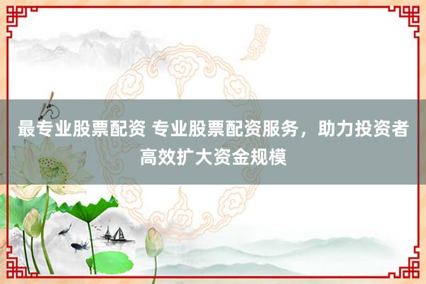 最专业股票配资 专业股票配资服务，助力投资者高效扩大资金规模