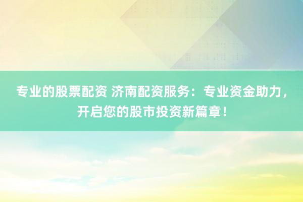 专业的股票配资 济南配资服务：专业资金助力，开启您的股市投资新篇章！
