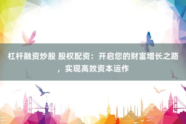 杠杆融资炒股 股权配资：开启您的财富增长之路，实现高效资本运作