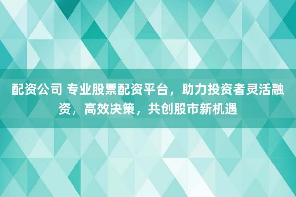配资公司 专业股票配资平台，助力投资者灵活融资，高效决策，共创股市新机遇