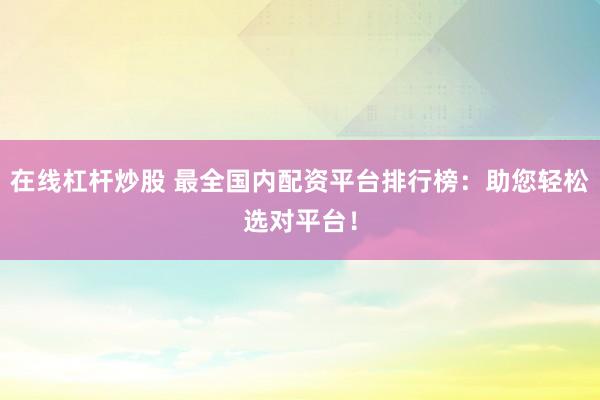 在线杠杆炒股 最全国内配资平台排行榜：助您轻松选对平台！