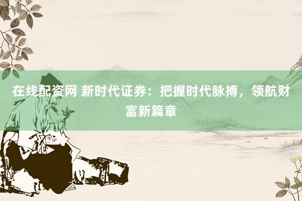 在线配资网 新时代证券：把握时代脉搏，领航财富新篇章