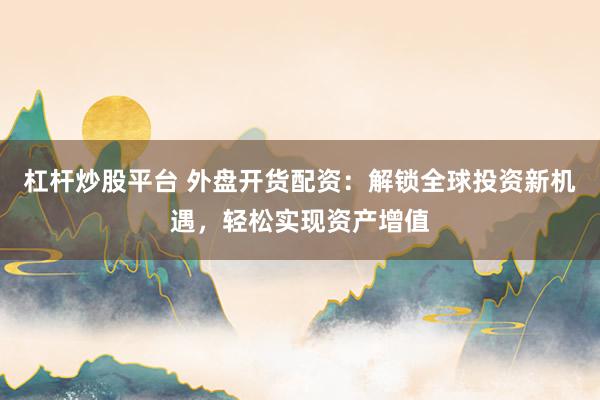 杠杆炒股平台 外盘开货配资：解锁全球投资新机遇，轻松实现资产增值