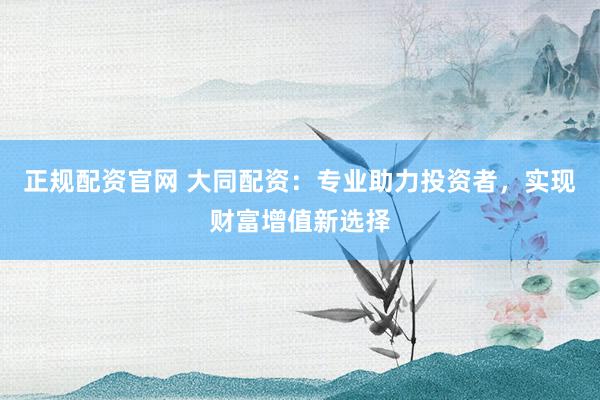 正规配资官网 大同配资：专业助力投资者，实现财富增值新选择