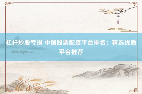 杠杆炒股亏损 中国股票配资平台排名：精选优质平台推荐