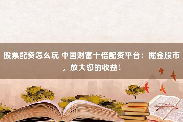 股票配资怎么玩 中国财富十倍配资平台：掘金股市，放大您的收益！
