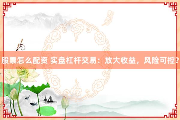 股票怎么配资 实盘杠杆交易：放大收益，风险可控？