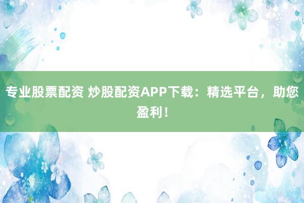 专业股票配资 炒股配资APP下载：精选平台，助您盈利！