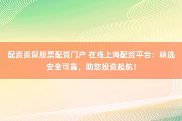 配资资深股票配资门户 在线上海配资平台：精选安全可靠，助您投资起航！
