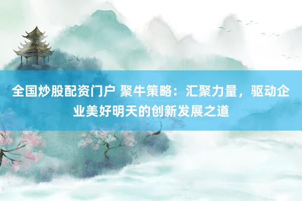 全国炒股配资门户 聚牛策略：汇聚力量，驱动企业美好明天的创新发展之道