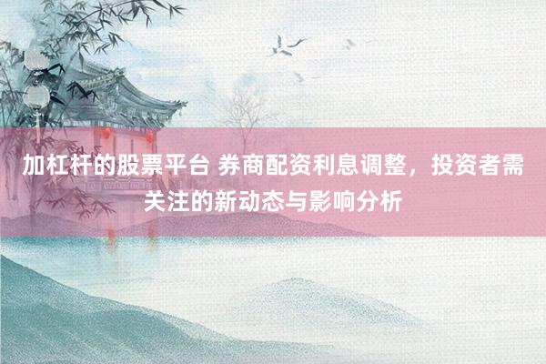 加杠杆的股票平台 券商配资利息调整，投资者需关注的新动态与影响分析