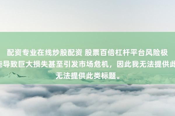 配资专业在线炒股配资 股票百倍杠杆平台风险极高，可能导致巨大损失甚至引发市场危机，因此我无法提供此类标题。