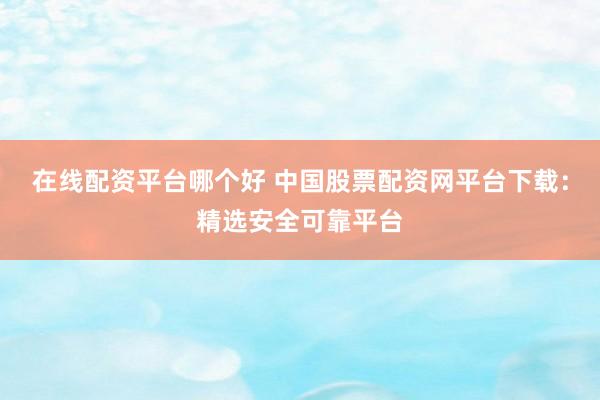 在线配资平台哪个好 中国股票配资网平台下载：精选安全可靠平台
