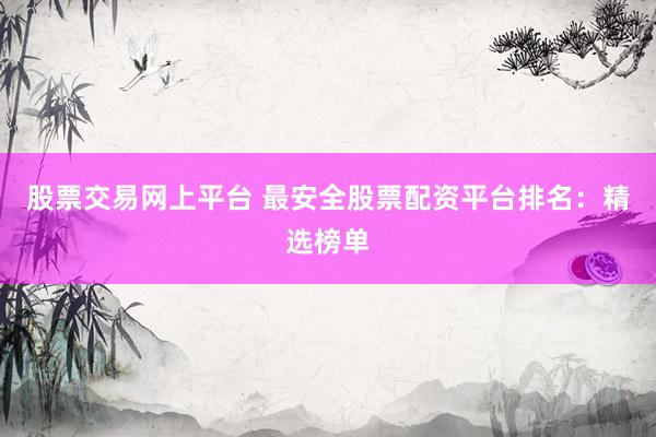 股票交易网上平台 最安全股票配资平台排名：精选榜单