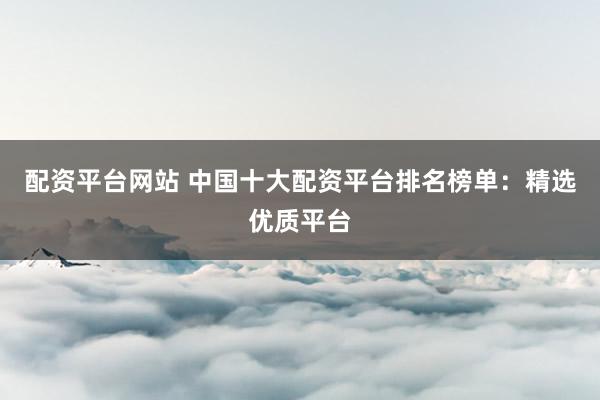 配资平台网站 中国十大配资平台排名榜单：精选优质平台