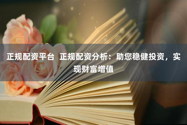 正规配资平台  正规配资分析：助您稳健投资，实现财富增值