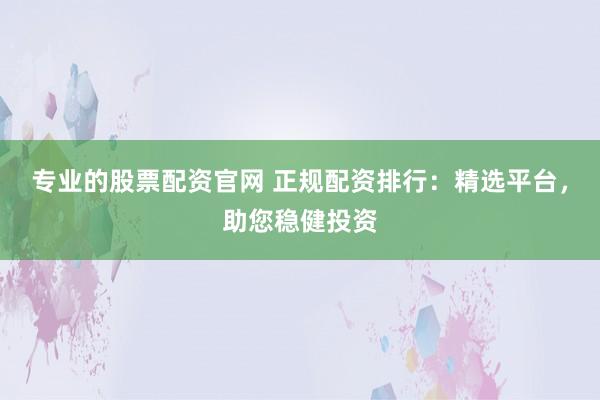 专业的股票配资官网 正规配资排行：精选平台，助您稳健投资
