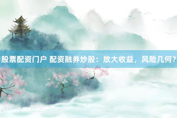 股票配资门户 配资融券炒股：放大收益，风险几何？
