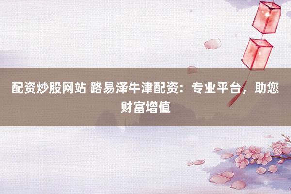 配资炒股网站 路易泽牛津配资：专业平台，助您财富增值