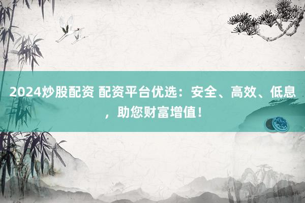 2024炒股配资 配资平台优选：安全、高效、低息，助您财富增值！