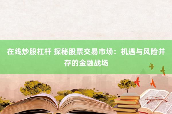 在线炒股杠杆 探秘股票交易市场：机遇与风险并存的金融战场