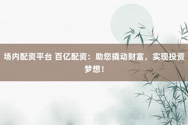 场内配资平台 百亿配资：助您撬动财富，实现投资梦想！