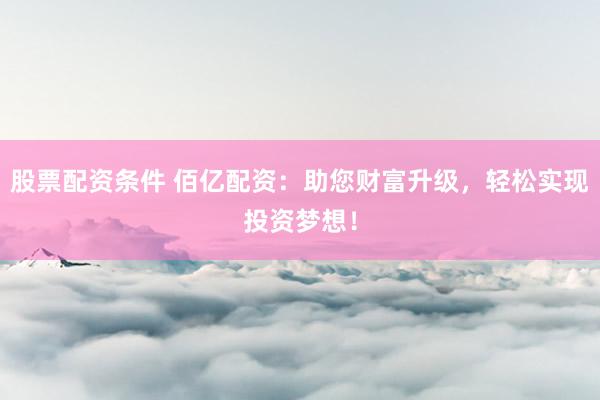 股票配资条件 佰亿配资：助您财富升级，轻松实现投资梦想！