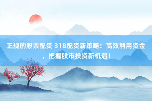 正规的股票配资 318配资新策略：高效利用资金，把握股市投资新机遇！