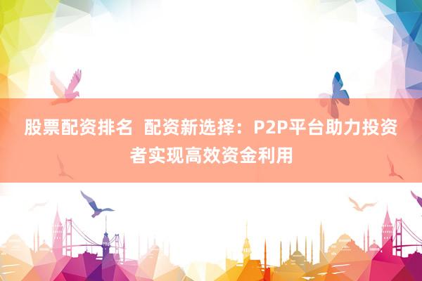 股票配资排名  配资新选择：P2P平台助力投资者实现高效资金利用