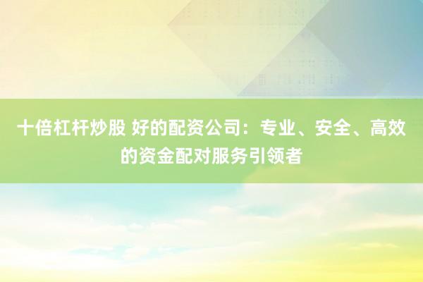 十倍杠杆炒股 好的配资公司：专业、安全、高效的资金配对服务引领者