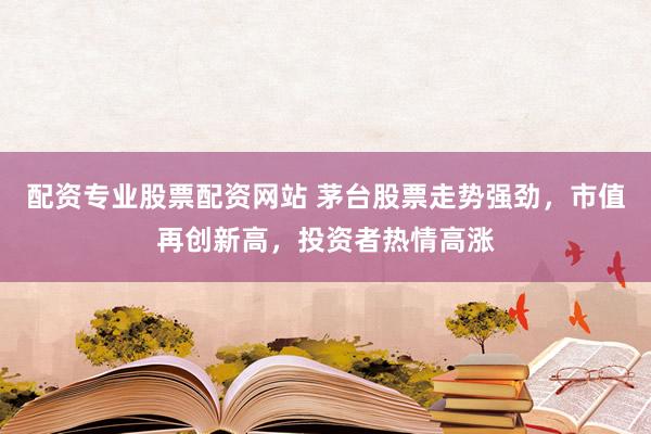 配资专业股票配资网站 茅台股票走势强劲，市值再创新高，投资者热情高涨