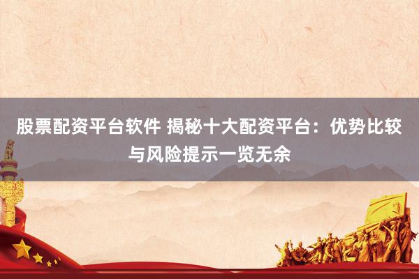 股票配资平台软件 揭秘十大配资平台：优势比较与风险提示一览无余