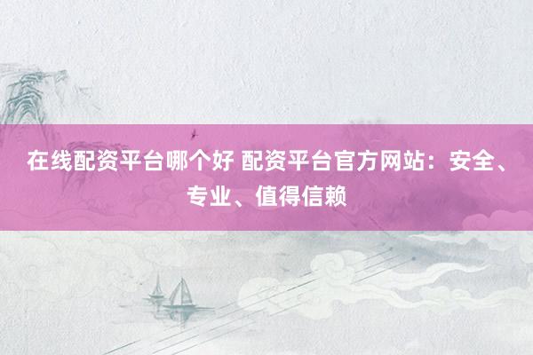 在线配资平台哪个好 配资平台官方网站：安全、专业、值得信赖