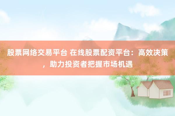 股票网络交易平台 在线股票配资平台：高效决策，助力投资者把握市场机遇